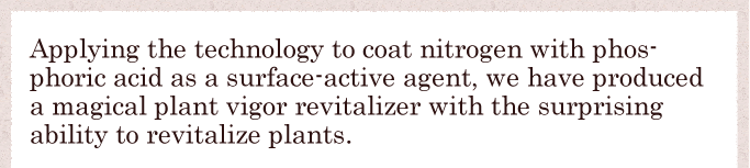 Applying the technology to coat nitrogen with phosphoric acid as a surface-active agent, we have produced a magical plant vigor revitalizer with the surprising ability to revitalize plants.