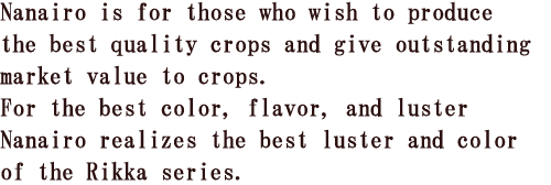 Nanairo is for those who wish to produce the best quality crops and give outstanding market value to crops.For the best color, flavor, and luster Nanairo realizes the best luster and color of the Rikka series.